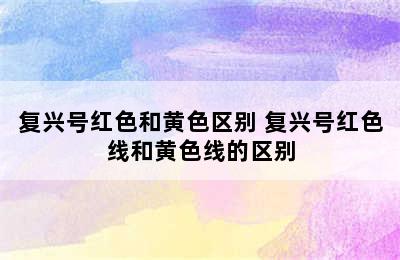 复兴号红色和黄色区别 复兴号红色线和黄色线的区别